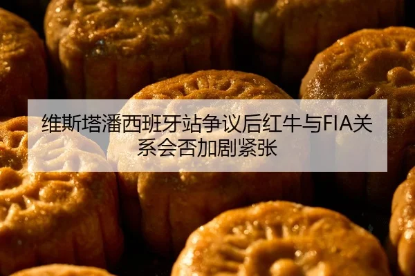 维斯塔潘西班牙站争议后红牛与FIA关系会否加剧紧张