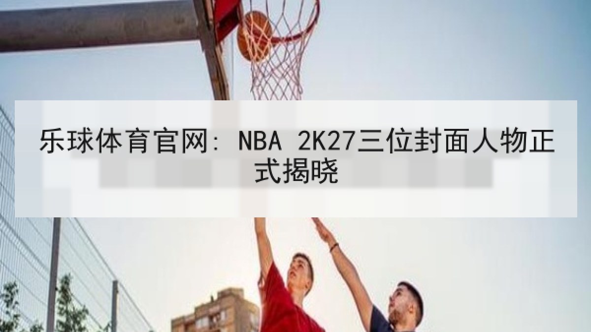 乐球体育官网: NBA 2K27三位封面人物正式揭晓 乐球体育官网: NBA 2K27三位封面人物正式揭晓