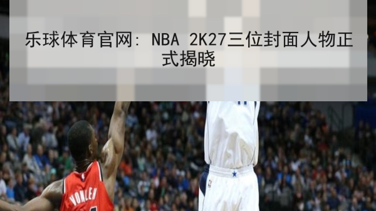 乐球体育官网: NBA 2K27三位封面人物正式揭晓 乐球体育官网: NBA 2K27三位封面人物正式揭晓