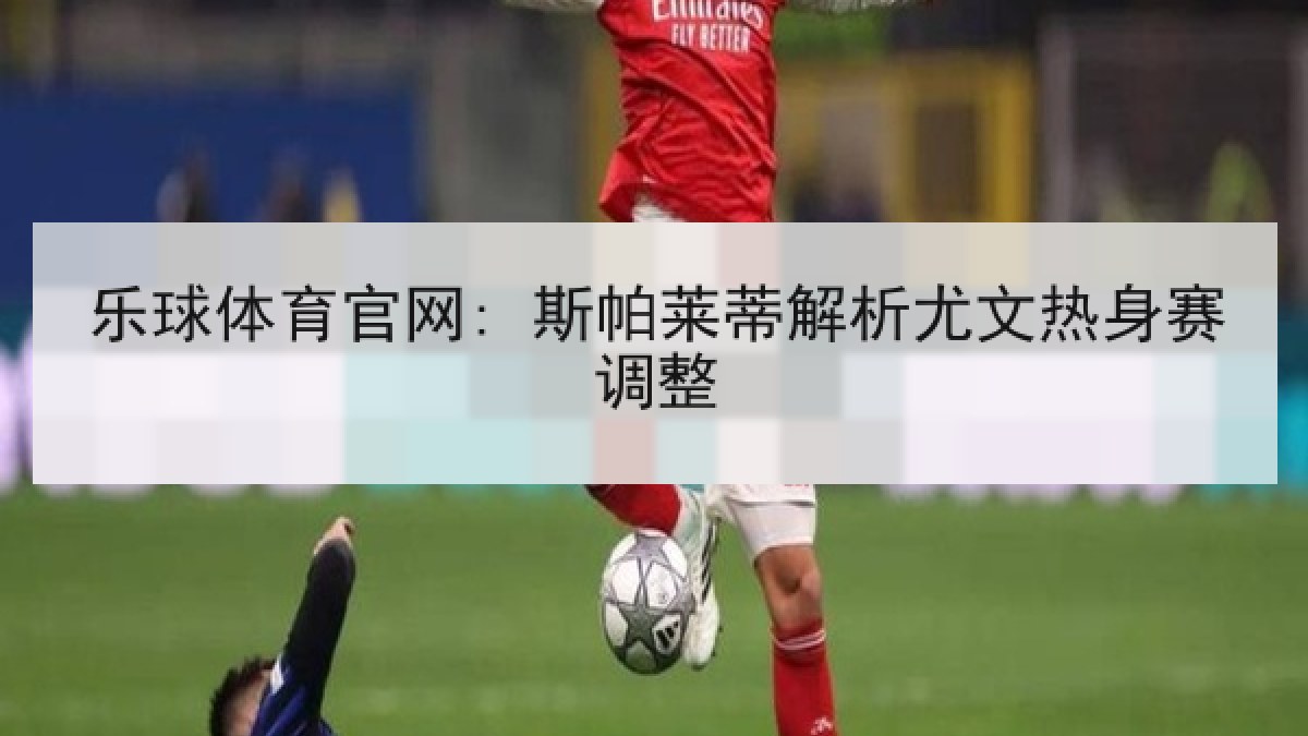 乐球体育官网: 斯帕莱蒂解析尤文热身赛调整