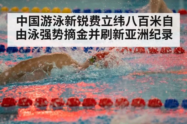 中国游泳新锐费立纬八百米自由泳强势摘金并刷新亚洲纪录