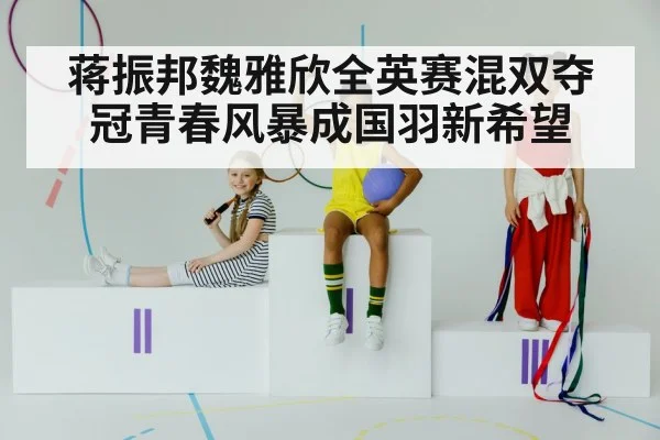 蒋振邦魏雅欣全英赛混双夺冠青春风暴成国羽新希望
