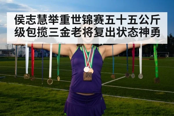 侯志慧举重世锦赛五十五公斤级包揽三金老将复出状态神勇