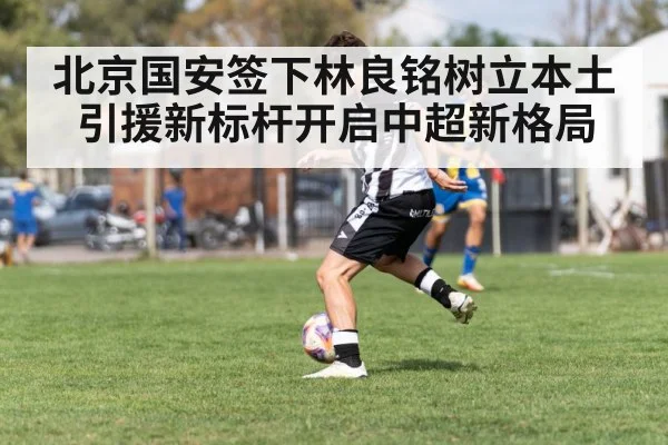 北京国安签下林良铭树立本土引援新标杆开启中超新格局