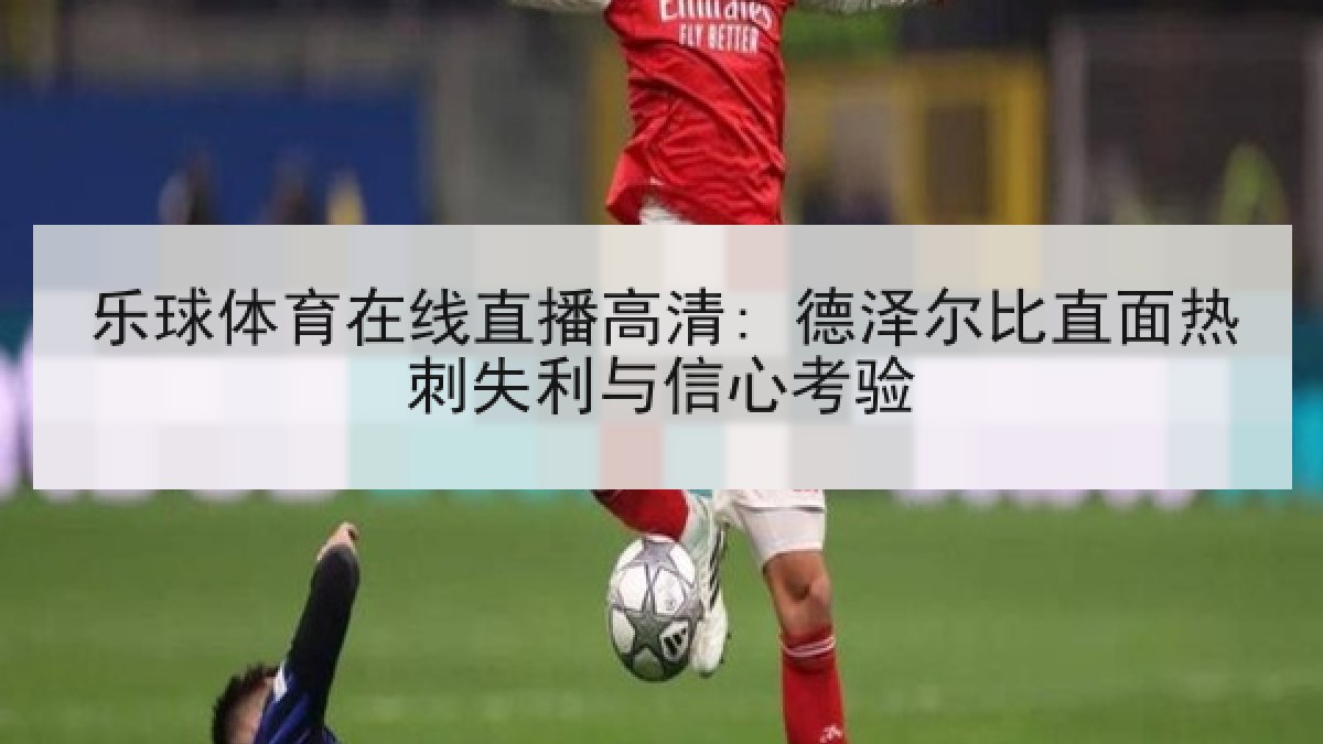 乐球体育在线直播高清: 德泽尔比直面热刺失利与信心考验 乐球体育在线直播高清: 德泽尔比直面热刺失利与信心考验